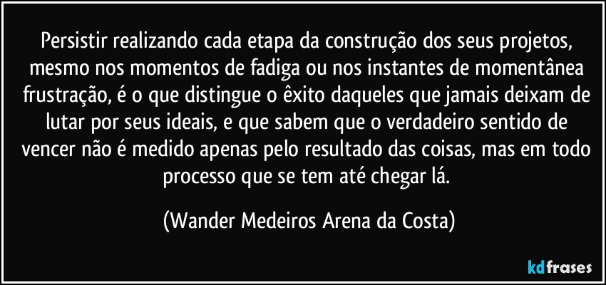 Persistir realizando cada etapa da construção dos seus projetos, mesmo nos momentos de fadiga ou nos instantes de momentânea frustração, é o que distingue o êxito daqueles que jamais deixam de lutar por seus ideais, e que sabem que o verdadeiro sentido de vencer não é medido apenas pelo resultado das coisas, mas em todo processo que se tem até chegar lá. (Wander Medeiros Arena da Costa)