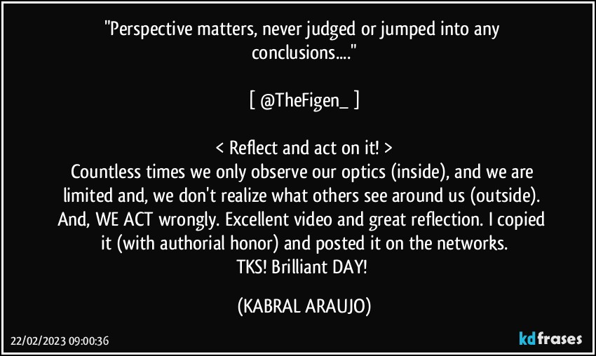 "Perspective matters, never judged or jumped into any conclusions..."

[ @TheFigen_ ]

< Reflect and act on it! >
Countless times we only observe our optics (inside), and we are limited and, we don't realize what others see around us (outside). And, WE ACT wrongly. Excellent video and great reflection. I copied it (with authorial honor) and posted it on the networks.
TKS! Brilliant DAY! (KABRAL ARAUJO)