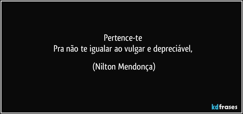 Pertence-te 
Pra não te igualar ao vulgar e depreciável, (Nilton Mendonça)