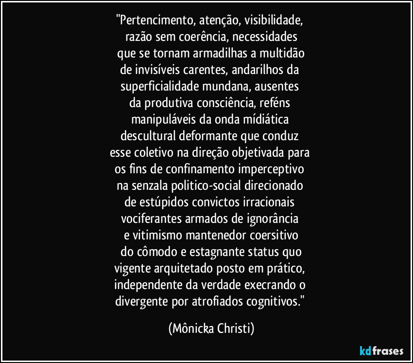 "Pertencimento, atenção, visibilidade,
razão sem coerência, necessidades
que se tornam armadilhas a multidão
de invisíveis carentes, andarilhos da
superficialidade mundana, ausentes
da produtiva consciência, reféns
manipuláveis da onda mídiática
descultural deformante que conduz
esse coletivo na direção objetivada para
os fins de confinamento imperceptivo
na senzala politico-social direcionado
de estúpidos convictos irracionais
vociferantes armados de ignorância
e vitimismo mantenedor coersitivo
do cômodo e estagnante status quo
vigente arquitetado posto em prático,
independente da verdade execrando o
divergente por atrofiados cognitivos." (Mônicka Christi)