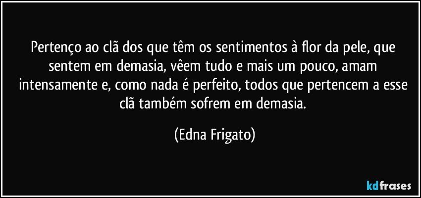 Pertenço ao clã dos que têm os sentimentos à flor da pele, que sentem em demasia, vêem tudo e mais um pouco, amam intensamente e, como nada é perfeito, todos que pertencem a esse clã também sofrem em demasia. (Edna Frigato)