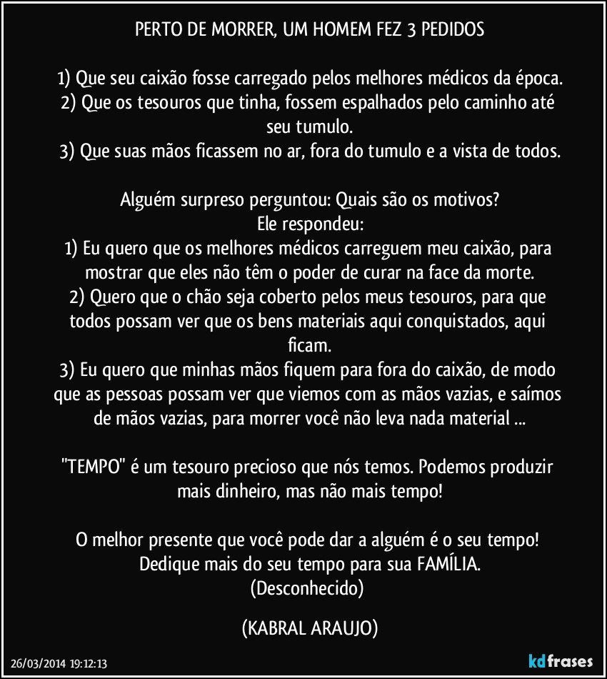 PERTO DE MORRER, UM HOMEM FEZ 3 PEDIDOS

1) Que seu caixão fosse carregado pelos melhores médicos da época.
2) Que os tesouros que tinha, fossem espalhados pelo caminho até seu tumulo.
3) Que suas mãos ficassem no ar, fora do tumulo e a vista de todos.

Alguém surpreso perguntou: Quais são os motivos?
Ele respondeu:
1) Eu quero que os melhores médicos carreguem meu caixão, para mostrar que eles não têm o poder de curar na face da morte.
2) Quero que o chão seja coberto pelos meus tesouros, para que todos possam ver que os bens materiais aqui conquistados, aqui ficam.
3) Eu quero que minhas mãos fiquem para fora do caixão, de modo que as pessoas possam ver que viemos com as mãos vazias, e saímos de mãos vazias, para morrer você não leva nada material ...

"TEMPO" é um tesouro precioso que nós temos. Podemos produzir mais dinheiro, mas não mais tempo!

O melhor presente que você pode dar a alguém é o seu tempo! Dedique mais do seu tempo para sua FAMÍLIA.
(Desconhecido) (KABRAL ARAUJO)