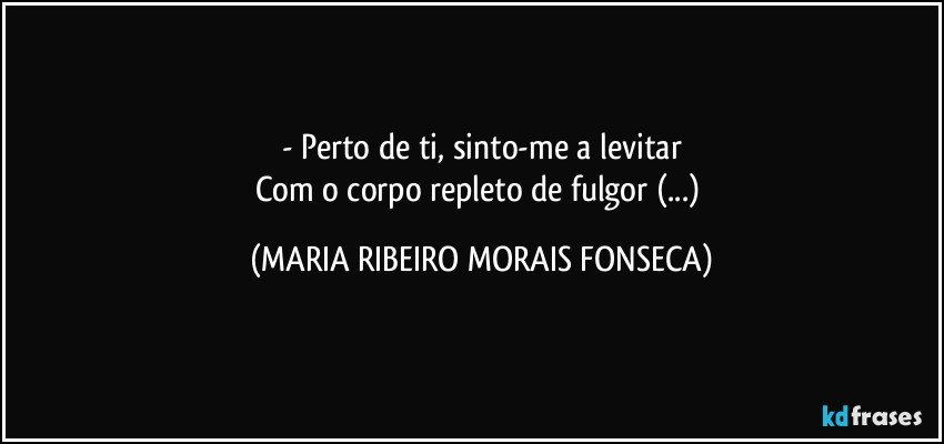 - Perto de ti, sinto-me a levitar
Com o corpo repleto de fulgor (...) (MARIA RIBEIRO MORAIS FONSECA)