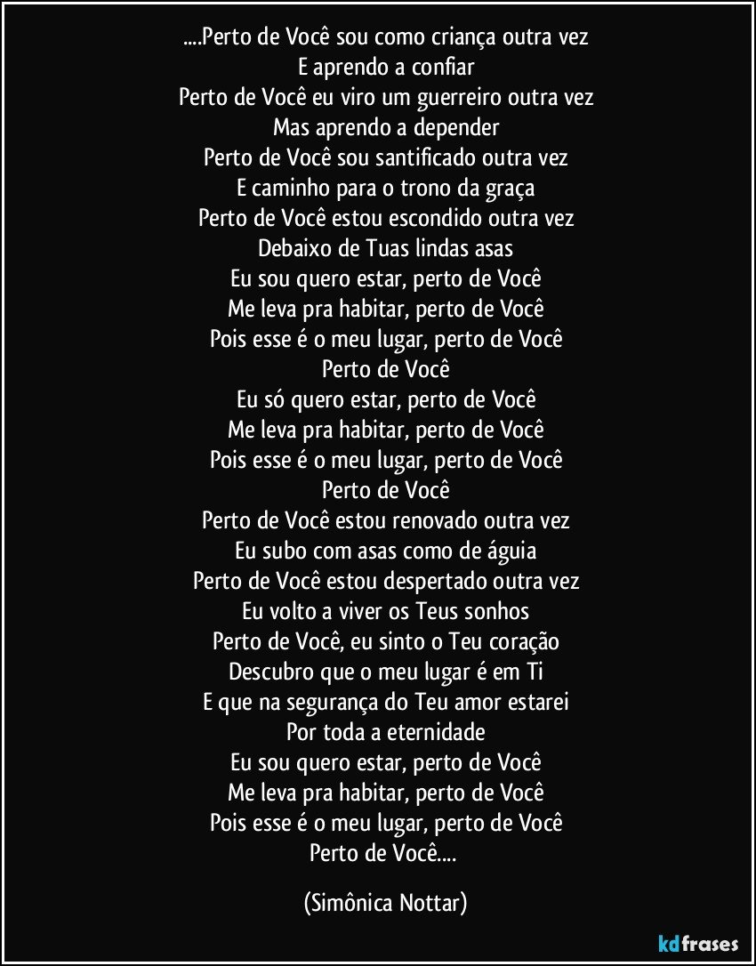 ...Perto de Você sou como criança outra vez
E aprendo a confiar
Perto de Você eu viro um guerreiro outra vez
Mas aprendo a depender
Perto de Você sou santificado outra vez
E caminho para o trono da graça
Perto de Você estou escondido outra vez
Debaixo de Tuas lindas asas
Eu sou quero estar, perto de Você
Me leva pra habitar, perto de Você
Pois esse é o meu lugar, perto de Você
Perto de Você
Eu só quero estar, perto de Você
Me leva pra habitar, perto de Você
Pois esse é o meu lugar, perto de Você
Perto de Você
Perto de Você estou renovado outra vez
Eu subo com asas como de águia
Perto de Você estou despertado outra vez
Eu volto a viver os Teus sonhos
Perto de Você, eu sinto o Teu coração
Descubro que o meu lugar é em Ti
E que na segurança do Teu amor estarei
Por toda a eternidade
Eu sou quero estar, perto de Você
Me leva pra habitar, perto de Você
Pois esse é o meu lugar, perto de Você
Perto de Você... (Simônica Nottar)