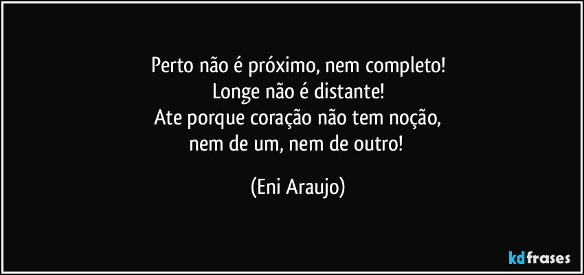 Perto não é próximo, nem completo!
Longe não é distante!
Ate porque coração não tem noção,
nem de um, nem de outro! (Eni Araujo)