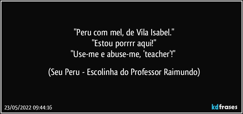 "Peru com mel, de Vila Isabel."
"Estou porrrr aqui!"
"Use-me e abuse-me, 'teacher'!" (Seu Peru - Escolinha do Professor Raimundo)