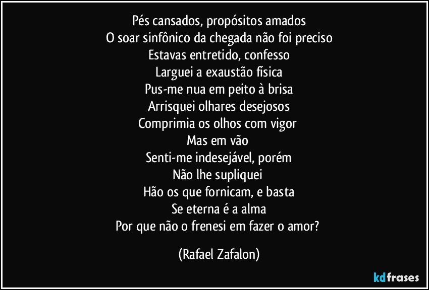 Pés cansados, propósitos amados
O soar sinfônico da chegada não foi preciso
Estavas entretido, confesso
Larguei a exaustão física
Pus-me nua em peito à brisa
Arrisquei olhares desejosos
Comprimia os olhos com vigor 
Mas em vão 
Senti-me indesejável, porém
Não lhe supliquei 
Hão os que fornicam, e basta
Se eterna é a alma
Por que não o frenesi em fazer o amor? (Rafael Zafalon)