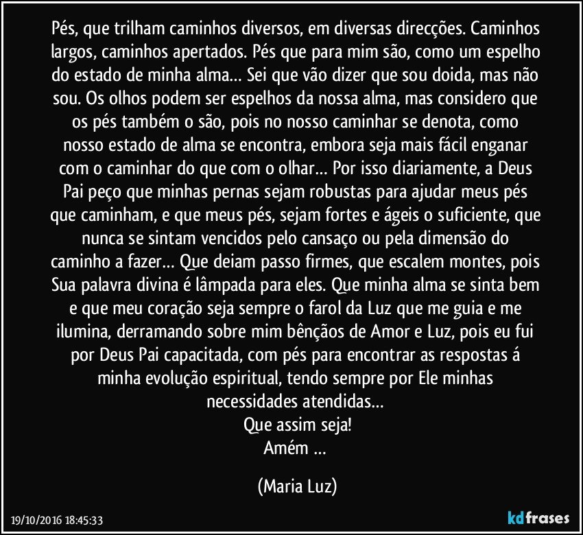 Pés, que trilham caminhos diversos, em diversas direcções. Caminhos largos, caminhos apertados. Pés que para mim são, como um espelho do estado de minha alma… Sei que vão dizer que sou doida, mas não sou. Os olhos podem ser espelhos da nossa alma, mas considero que os pés também o são, pois no nosso caminhar se denota, como nosso estado de alma se encontra, embora seja mais fácil enganar com o caminhar do que com o olhar… Por isso diariamente, a Deus Pai peço que minhas pernas sejam robustas para ajudar meus pés que caminham, e que meus pés, sejam fortes e ágeis o suficiente, que nunca se sintam vencidos pelo cansaço ou pela dimensão do caminho a fazer… Que deiam passo firmes, que escalem montes, pois Sua palavra divina é lâmpada para eles. Que minha alma se sinta bem e que meu coração seja sempre o farol da Luz que me guia e me ilumina, derramando sobre mim bênçãos de Amor e Luz, pois eu fui por Deus Pai capacitada, com pés para encontrar as respostas á minha evolução espiritual, tendo sempre por Ele minhas necessidades atendidas… 
Que assim seja!
Amém … (Maria Luz)