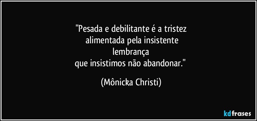 "Pesada e debilitante é  a tristez
 alimentada pela insistente
 lembrança 
que insistimos não abandonar." (Mônicka Christi)