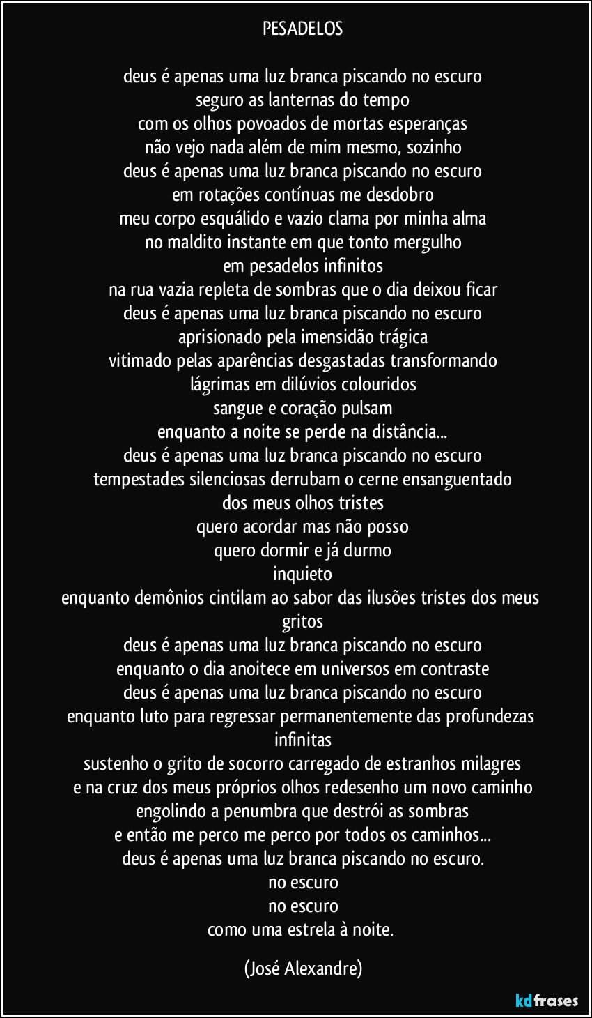 PESADELOS

deus é apenas uma luz branca piscando no escuro
seguro as lanternas do tempo
com os olhos povoados de mortas esperanças
não vejo nada além de mim mesmo, sozinho
deus é apenas uma luz branca piscando no escuro
em rotações contínuas me desdobro
meu corpo esquálido e vazio clama por minha alma
no maldito instante em que tonto mergulho
em pesadelos infinitos
na rua vazia repleta de sombras que o dia deixou ficar
deus é apenas uma luz branca piscando no escuro
aprisionado pela imensidão trágica
vitimado pelas aparências desgastadas transformando
lágrimas em dilúvios colouridos
sangue e coração pulsam
enquanto a noite se perde na distância...
deus é apenas uma luz branca piscando no escuro
tempestades silenciosas derrubam o cerne ensanguentado
dos meus olhos tristes
quero acordar mas não posso
quero dormir e já durmo
inquieto
enquanto demônios cintilam ao sabor das ilusões tristes dos meus gritos
deus é apenas uma luz branca piscando no escuro
enquanto o dia anoitece em universos em contraste
deus é apenas uma luz branca piscando no escuro
enquanto luto para regressar permanentemente das profundezas infinitas
sustenho o grito de socorro carregado de estranhos milagres
e na cruz dos meus próprios olhos redesenho um novo caminho
engolindo a penumbra que destrói as sombras
e então me perco me perco por todos os caminhos...
deus é apenas uma luz branca piscando no escuro.
no escuro
no escuro
como uma estrela à noite. (José Alexandre)