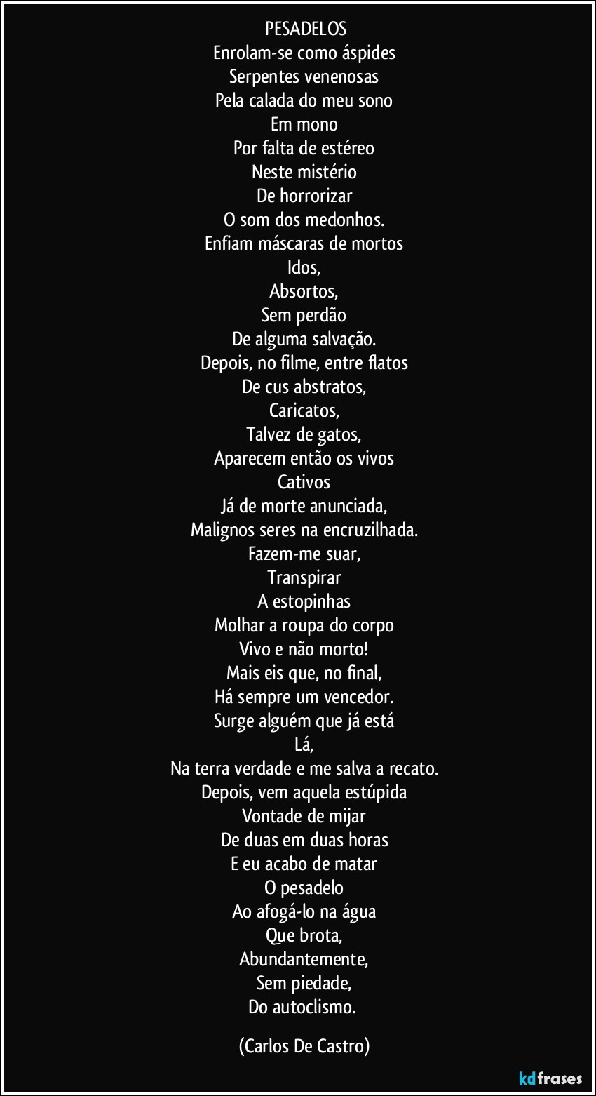 ⁠PESADELOS
Enrolam-se como áspides
Serpentes venenosas
Pela calada do meu sono
Em mono
Por falta de estéreo
Neste mistério
De horrorizar
O som dos medonhos.
Enfiam máscaras de mortos
Idos,
Absortos,
Sem perdão
De alguma salvação.
Depois, no filme, entre flatos
De cus abstratos,
Caricatos,
Talvez de gatos,
Aparecem então os vivos
Cativos
Já de morte anunciada,
Malignos seres na encruzilhada.
Fazem-me suar,
Transpirar
A estopinhas
Molhar a roupa do corpo
Vivo e não morto!
Mais eis que, no final,
Há sempre um vencedor.
Surge alguém que já está
Lá,
Na terra verdade e me salva a recato.
Depois, vem aquela estúpida
Vontade de mijar
De duas em duas horas
E eu acabo de matar
O pesadelo
Ao afogá-lo na água
Que brota,
Abundantemente,
Sem piedade,
Do autoclismo. (Carlos De Castro)
