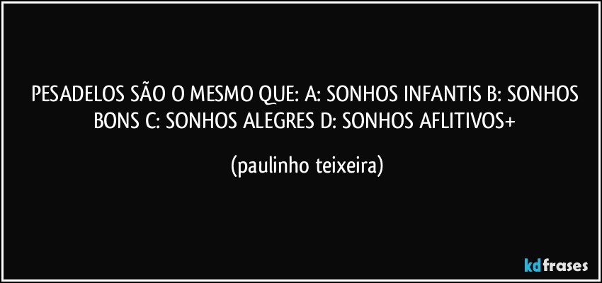 PESADELOS SÃO O MESMO QUE: A: SONHOS INFANTIS  B: SONHOS BONS  C: SONHOS ALEGRES  D: SONHOS AFLITIVOS+ (paulinho teixeira)