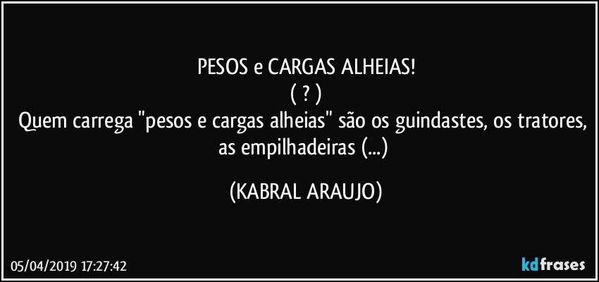 PESOS e CARGAS ALHEIAS!
( ? )
Quem carrega "pesos e cargas alheias" são os guindastes, os tratores, as empilhadeiras (...) (KABRAL ARAUJO)