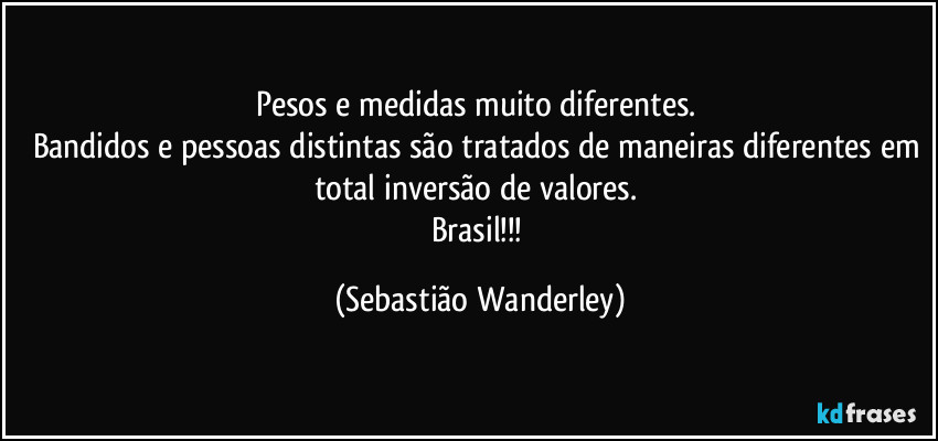 Pesos e medidas muito diferentes. 
Bandidos e pessoas distintas são tratados de maneiras diferentes em total inversão de valores. 
Brasil!!! (Sebastião Wanderley)
