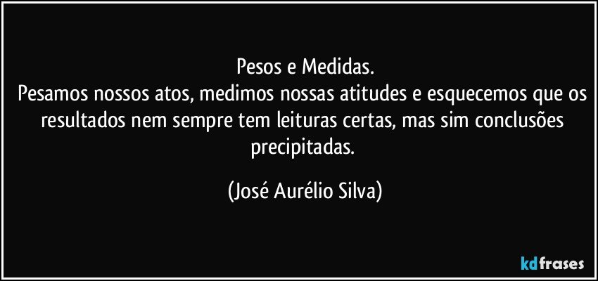 Pesos e Medidas.
Pesamos nossos atos, medimos nossas atitudes e esquecemos que os resultados nem sempre tem leituras certas, mas sim conclusões precipitadas. (José Aurélio Silva)