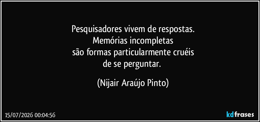 Pesquisadores vivem de respostas.
Memórias incompletas
são formas particularmente cruéis
de se perguntar. (Nijair Araújo Pinto)