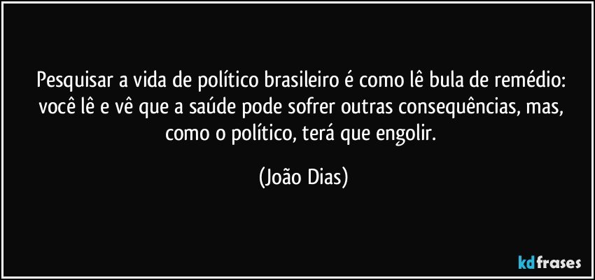 Pesquisar a vida de político brasileiro é como lê bula de remédio: você lê e vê que a saúde pode sofrer outras consequências, mas, como o político, terá que engolir. (João Dias)