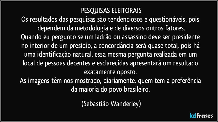 PESQUISAS ELEITORAIS
Os resultados das pesquisas são tendenciosos e questionáveis, pois dependem da metodologia e de diversos outros fatores.
Quando eu pergunto se um ladrão ou assassino deve ser presidente no interior de um presídio, a concordância será quase total, pois há uma identificação natural, essa mesma pergunta realizada em um local de pessoas decentes e esclarecidas apresentará um resultado exatamente oposto. 
As imagens têm nos mostrado, diariamente, quem tem a preferência da maioria do povo brasileiro. (Sebastião Wanderley)