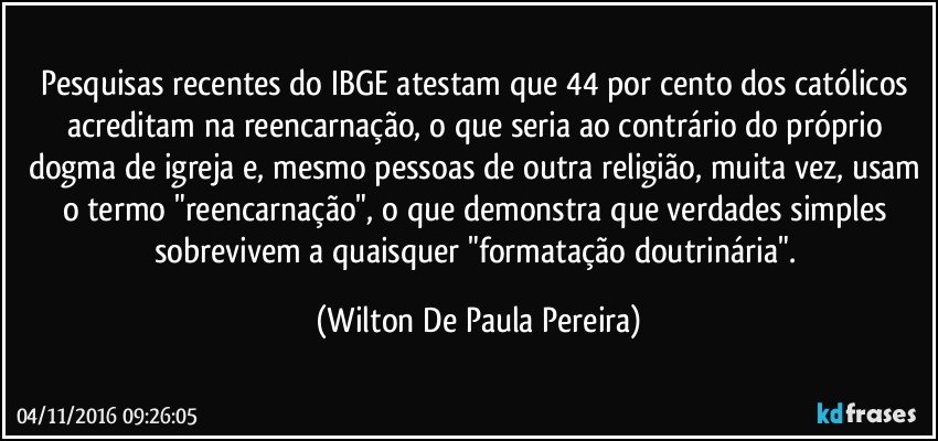 Pesquisas recentes do IBGE atestam que 44 por cento dos católicos acreditam na reencarnação, o que seria ao contrário do próprio dogma de igreja e, mesmo pessoas de outra religião, muita vez, usam o termo "reencarnação", o que demonstra que verdades simples sobrevivem a quaisquer "formatação doutrinária". (Wilton De Paula Pereira)