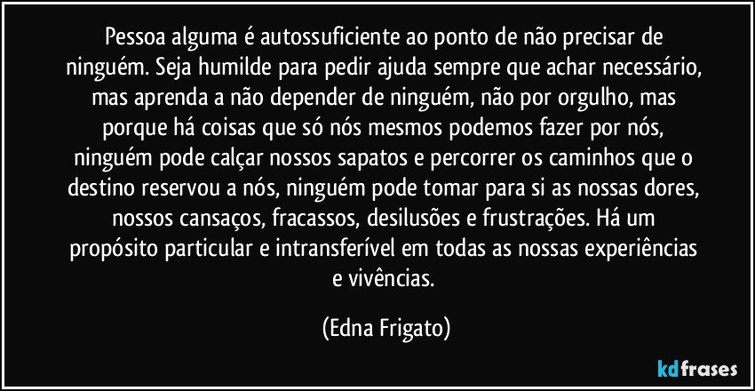 Pessoa alguma é autossuficiente ao ponto de não precisar de ninguém. Seja humilde para pedir ajuda sempre que achar necessário, mas aprenda a não depender de ninguém, não por orgulho, mas porque há coisas que só nós mesmos podemos fazer por nós, ninguém pode calçar nossos sapatos e percorrer os caminhos que o destino reservou a nós, ninguém pode tomar para si as nossas dores, nossos cansaços, fracassos,  desilusões e frustrações. Há um propósito particular e intransferível em todas as nossas experiências e vivências. (Edna Frigato)