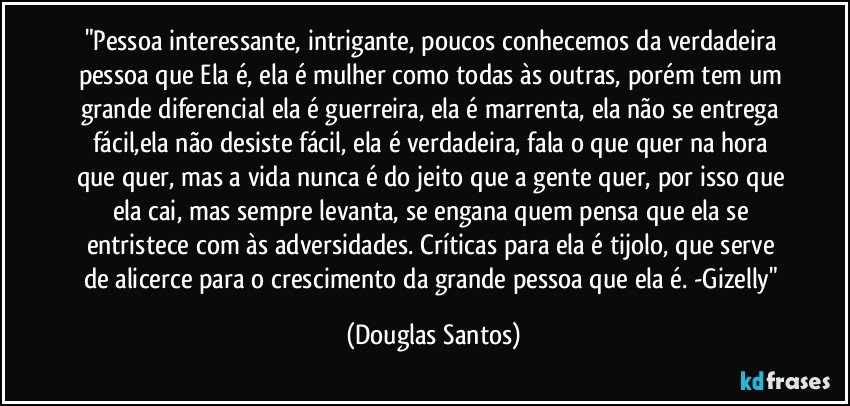 "Pessoa interessante, intrigante, poucos conhecemos da verdadeira pessoa que Ela é, ela é mulher como todas às outras, porém tem um grande diferencial ela é guerreira, ela é marrenta, ela não se entrega fácil,ela não desiste fácil, ela é verdadeira, fala o que quer na hora que quer, mas a vida nunca é do jeito que a gente quer, por isso que ela cai, mas sempre levanta, se engana quem pensa que ela se entristece com às adversidades. Críticas para ela é tijolo, que serve de alicerce para o crescimento da grande pessoa que ela é. -Gizelly" (Douglas Santos)