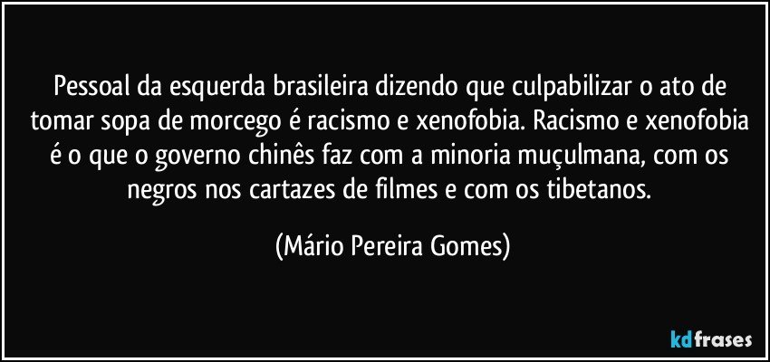 Pessoal da esquerda brasileira dizendo que culpabilizar o ato de tomar sopa de morcego é racismo e xenofobia. Racismo e xenofobia é o que o governo chinês faz com a minoria muçulmana, com os negros nos cartazes de filmes e com os tibetanos. (Mário Pereira Gomes)