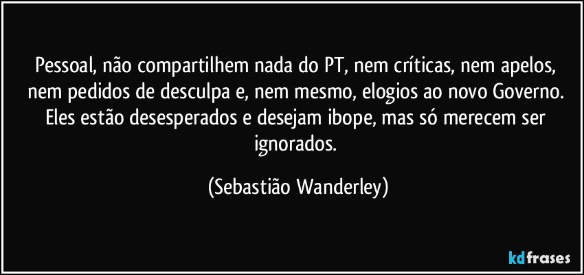 Pessoal, não compartilhem nada do PT, nem críticas, nem apelos, nem pedidos de desculpa e, nem mesmo, elogios ao novo Governo. Eles estão desesperados e desejam ibope, mas só merecem ser ignorados. (Sebastião Wanderley)