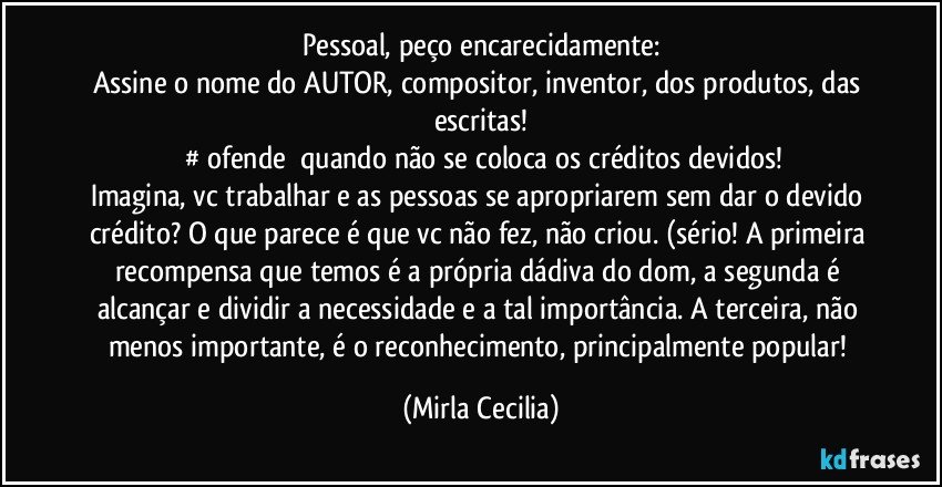 Pessoal, peço encarecidamente:
Assine o nome do AUTOR, compositor, inventor, dos produtos, das escritas!
‪#‎ofende‬ quando não se coloca os créditos devidos!
Imagina, vc trabalhar e as pessoas se apropriarem sem dar o devido crédito? O que parece é que vc não fez, não criou. (sério! A primeira recompensa que temos é a própria dádiva do dom, a segunda é alcançar e dividir a necessidade e a tal importância. A terceira, não menos importante, é o reconhecimento, principalmente popular! (Mirla Cecilia)