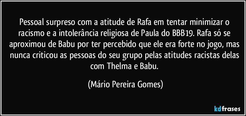 Pessoal surpreso com a atitude de Rafa em tentar minimizar o racismo e a intolerância religiosa de Paula do BBB19. Rafa só se aproximou de Babu por ter percebido que ele era forte no jogo, mas nunca criticou as pessoas do seu grupo pelas atitudes racistas delas com Thelma e Babu. (Mário Pereira Gomes)