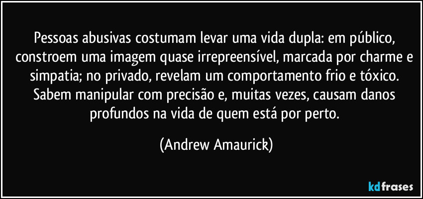 Pessoas abusivas costumam levar uma vida dupla: em público, constroem uma imagem quase irrepreensível, marcada por charme e simpatia; no privado, revelam um comportamento frio e tóxico. Sabem manipular com precisão e, muitas vezes, causam danos profundos na vida de quem está por perto. (Andrew Amaurick)