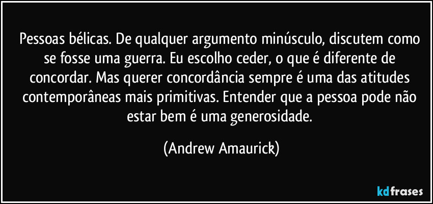 Pessoas bélicas. De qualquer argumento minúsculo, discutem como se fosse uma guerra. Eu escolho ceder, o que é diferente de concordar. Mas querer concordância sempre é uma das atitudes contemporâneas mais primitivas. Entender que a pessoa pode não estar bem é uma generosidade. (Andrew Amaurick)