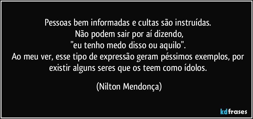 Pessoas bem informadas e cultas são instruídas. 
Não podem sair por aí dizendo,
"eu tenho medo disso ou aquilo". 
Ao meu ver, esse tipo de expressão geram péssimos exemplos, por existir alguns seres que os teem como ídolos. (Nilton Mendonça)