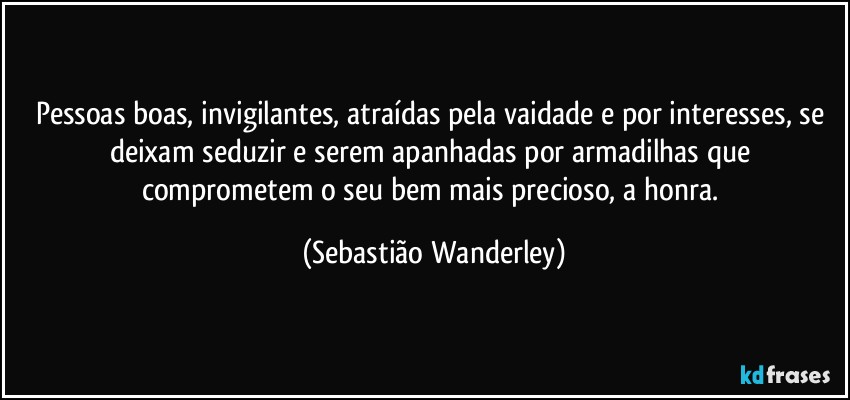 Pessoas boas, invigilantes, atraídas pela vaidade e por interesses, se deixam seduzir e serem apanhadas por armadilhas que comprometem o seu bem mais precioso, a honra. (Sebastião Wanderley)