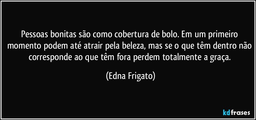 Pessoas bonitas são como cobertura de bolo. Em um primeiro momento podem até atrair pela beleza, mas se o que têm dentro não corresponde ao que têm fora perdem totalmente a graça. (Edna Frigato)