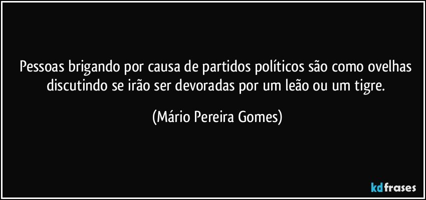 Pessoas brigando por causa de partidos políticos são como ovelhas discutindo se irão ser devoradas por um leão ou um tigre. (Mário Pereira Gomes)