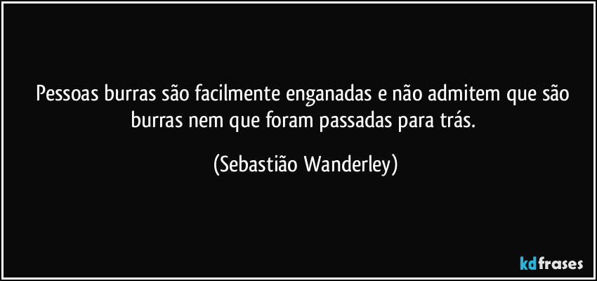 Pessoas burras são facilmente enganadas e não admitem que são burras nem que foram passadas para trás. (Sebastião Wanderley)