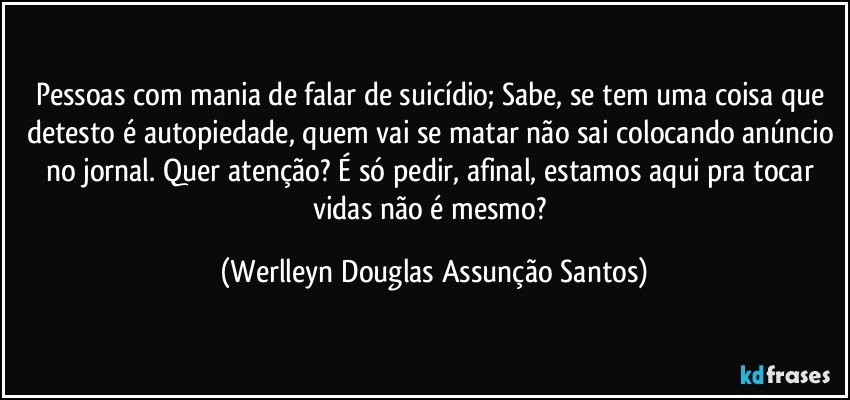 Pessoas com mania de falar de suicídio; Sabe, se tem uma coisa que detesto é autopiedade, quem vai se matar não sai colocando anúncio no jornal. Quer atenção? É só pedir, afinal, estamos aqui pra tocar vidas não é mesmo? (Werlleyn Douglas Assunção Santos)