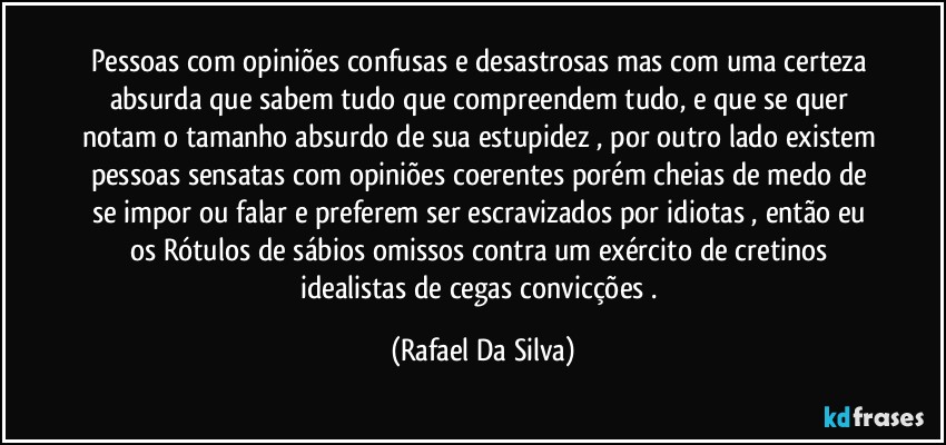 Pessoas com opiniões confusas e desastrosas mas com uma certeza absurda que sabem tudo que compreendem tudo, e que se quer notam o tamanho absurdo de sua estupidez , por outro lado existem pessoas sensatas com opiniões coerentes porém cheias de medo de se impor ou falar e preferem ser escravizados por idiotas , então eu os Rótulos de sábios omissos contra  um exército de cretinos idealistas de cegas convicções . (Rafael Da Silva)