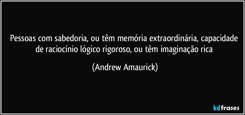 Pessoas com sabedoria, ou têm memória extraordinária, capacidade de raciocínio lógico rigoroso, ou têm imaginação rica (Andrew Amaurick)