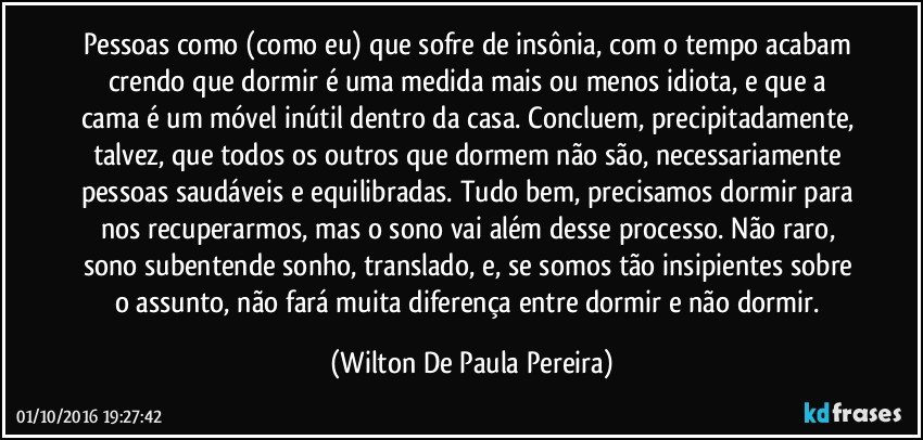 Pessoas como (como eu) que sofre de insônia, com o tempo acabam crendo que dormir é uma medida mais ou menos idiota, e que a cama é um móvel inútil dentro da casa. Concluem, precipitadamente, talvez, que todos os outros que dormem não são, necessariamente pessoas saudáveis e equilibradas. Tudo bem, precisamos dormir para nos recuperarmos, mas o sono vai além desse processo. Não raro, sono subentende sonho, translado, e, se somos tão insipientes sobre o assunto, não fará muita diferença entre dormir e não dormir. (Wilton De Paula Pereira)