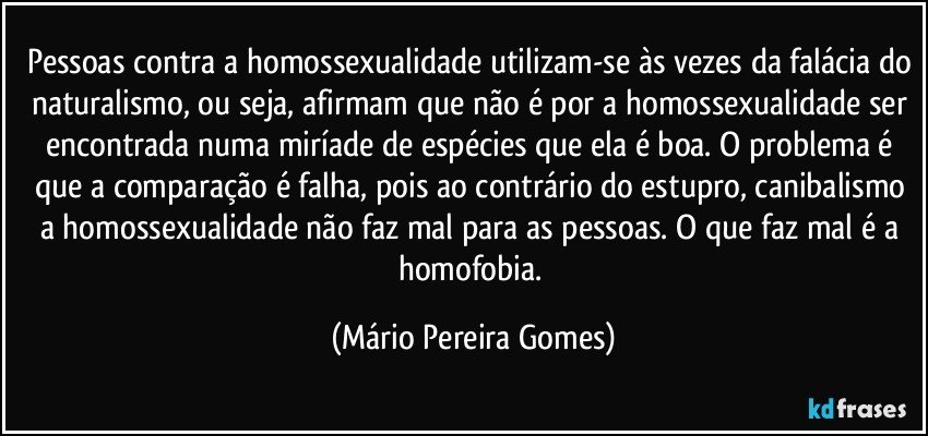 Pessoas contra a homossexualidade utilizam-se às vezes da falácia do naturalismo, ou seja, afirmam que não é por a homossexualidade ser encontrada numa miríade de espécies que ela é boa. O problema é que a comparação é falha, pois ao contrário do estupro, canibalismo a homossexualidade não faz mal para as pessoas. O que faz mal é a homofobia. (Mário Pereira Gomes)