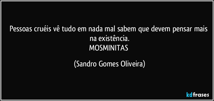 Pessoas cruéis vê tudo em nada mal sabem que devem pensar mais na existência.
MOSMINITAS (Sandro Gomes Oliveira)