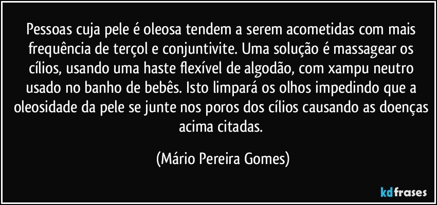 Pessoas cuja pele é oleosa tendem a serem acometidas com mais frequência de terçol e conjuntivite. Uma solução é massagear os cílios, usando uma haste flexível de algodão, com xampu neutro usado no banho de bebês. Isto limpará os olhos impedindo que a oleosidade da pele se junte nos poros dos cílios causando as doenças acima citadas. (Mário Pereira Gomes)