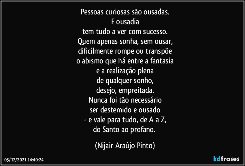 Pessoas curiosas são ousadas.
E ousadia
tem tudo a ver com sucesso.
Quem apenas sonha, sem ousar,
dificilmente rompe ou transpõe
o abismo que há entre a fantasia
e a realização plena
de qualquer sonho,
desejo, empreitada.
Nunca foi tão necessário
ser destemido e ousado
- e vale para tudo, de A a Z,
do Santo ao profano. (Nijair Araújo Pinto)