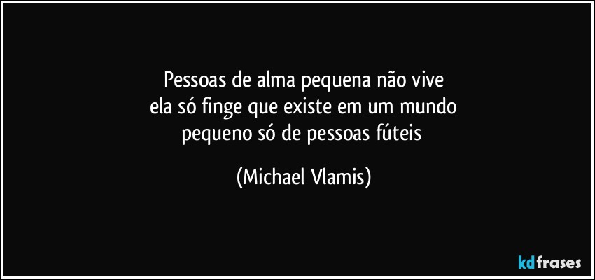 Pessoas de alma pequena não vive
ela só finge que existe em um mundo
pequeno só de pessoas fúteis (Michael Vlamis)