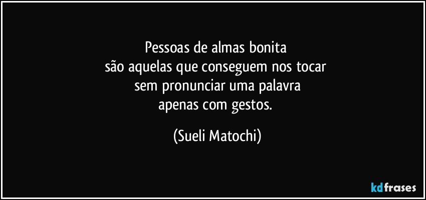 Pessoas de almas bonita 
são aquelas que conseguem nos tocar 
sem pronunciar uma palavra
apenas com gestos. (Sueli Matochi)