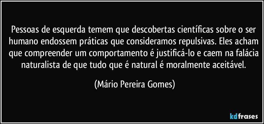 Pessoas de esquerda temem que descobertas científicas sobre o ser humano endossem práticas que consideramos repulsivas. Eles acham que compreender um comportamento é justificá-lo e caem na falácia naturalista de que tudo que é natural é moralmente aceitável. (Mário Pereira Gomes)