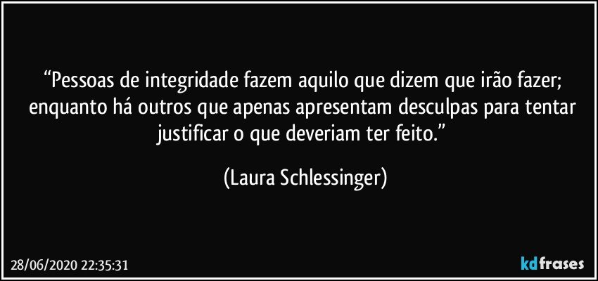 “Pessoas de integridade fazem aquilo que dizem que irão fazer; enquanto há outros que apenas apresentam desculpas para tentar justificar o que deveriam ter feito.” (Laura Schlessinger)