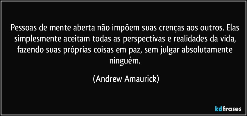 Pessoas de mente aberta não impõem suas crenças aos outros. Elas simplesmente aceitam todas as perspectivas e realidades da vida, fazendo suas próprias coisas em paz, sem julgar absolutamente  ninguém. (Andrew Amaurick)