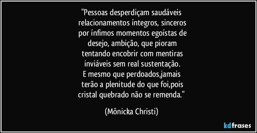 "Pessoas desperdiçam saudáveis
 relacionamentos íntegros, sinceros
 por ínfimos momentos egoístas de
 desejo, ambição, que pioram
 tentando encobrir com mentiras
 inviáveis sem real sustentação.
E mesmo que perdoados,jamais
 terão a plenitude do que foi,pois
 cristal quebrado não se remenda." (Mônicka Christi)